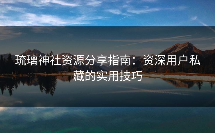 琉璃神社资源分享指南：资深用户私藏的实用技巧