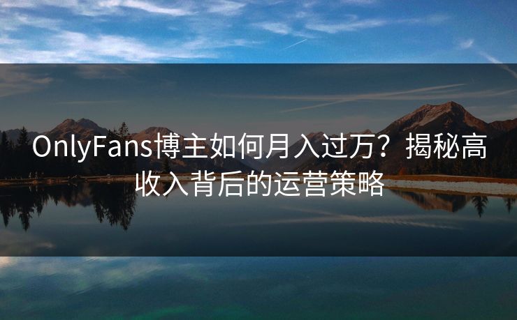 OnlyFans博主如何月入过万？揭秘高收入背后的运营策略