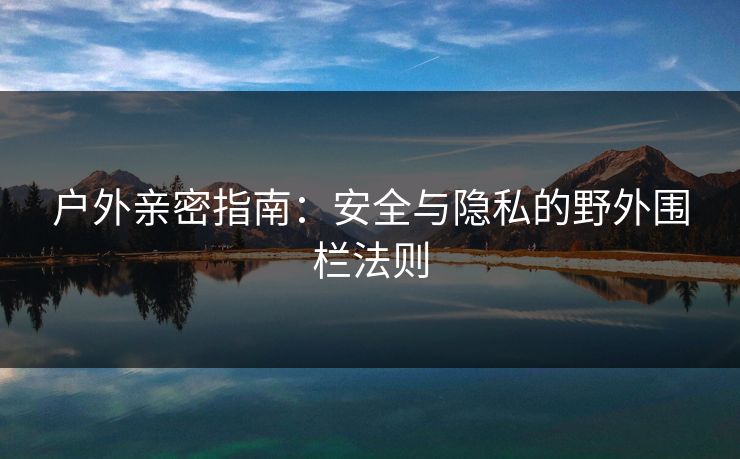 户外亲密指南:安全与隐私的野外围栏法则 第1张 户外亲密指南:安全与隐私的野外围栏法则 第1张