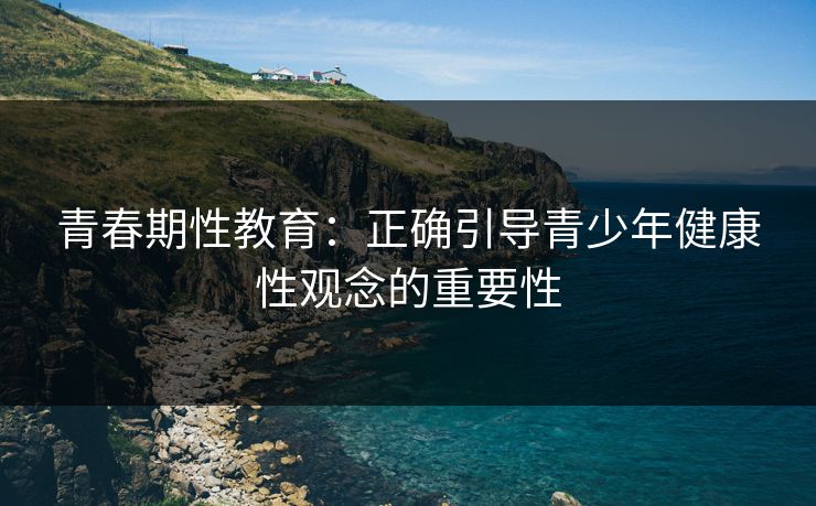 青春期性教育：正确引导青少年健康性观念的重要性