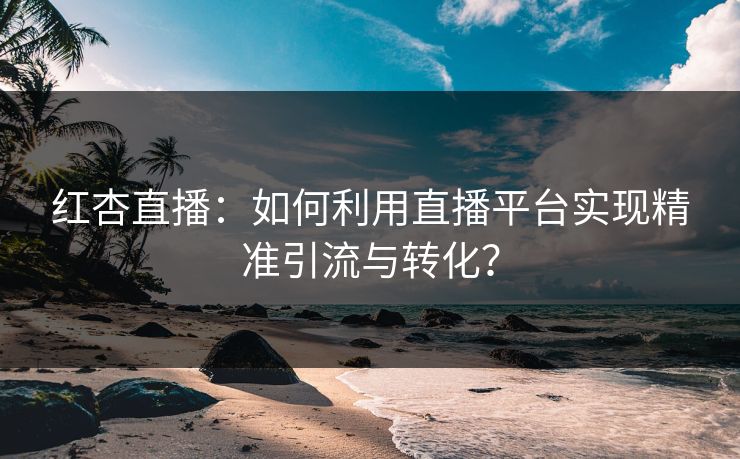 红杏直播：如何利用直播平台实现精准引流与转化？  第1张