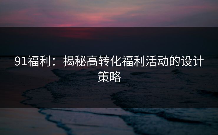 91福利：揭秘高转化福利活动的设计策略