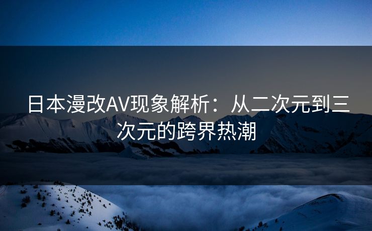 日本漫改AV现象解析：从二次元到三次元的跨界热潮