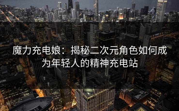 魔力充电娘:揭秘二次元角色如何成为年轻人的精神充电站 第1张 魔力充电娘:揭秘二次元角色如何成为年轻人的精神充电站 第1张