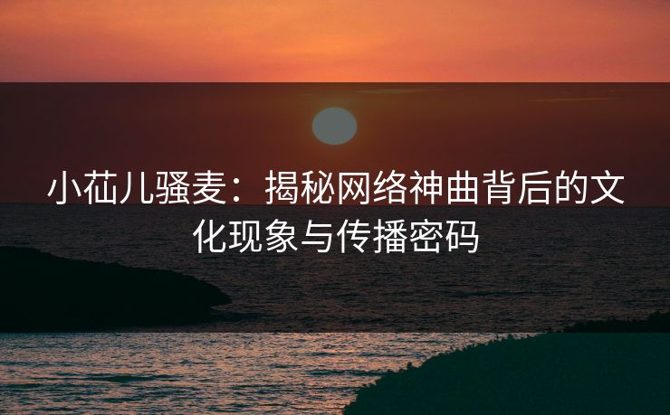 小苮儿骚麦：揭秘网络神曲背后的文化现象与传播密码  第1张