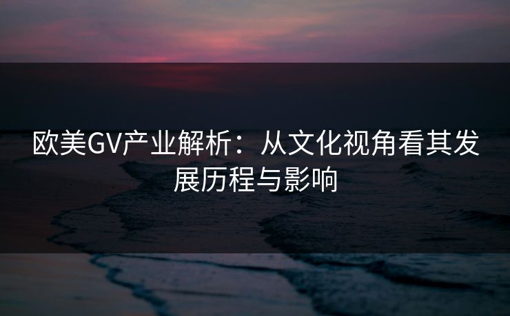 欧美GV产业解析：从文化视角看其发展历程与影响