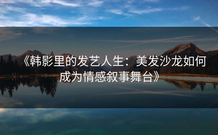 《韩影里的发艺人生：美发沙龙如何成为情感叙事舞台》
