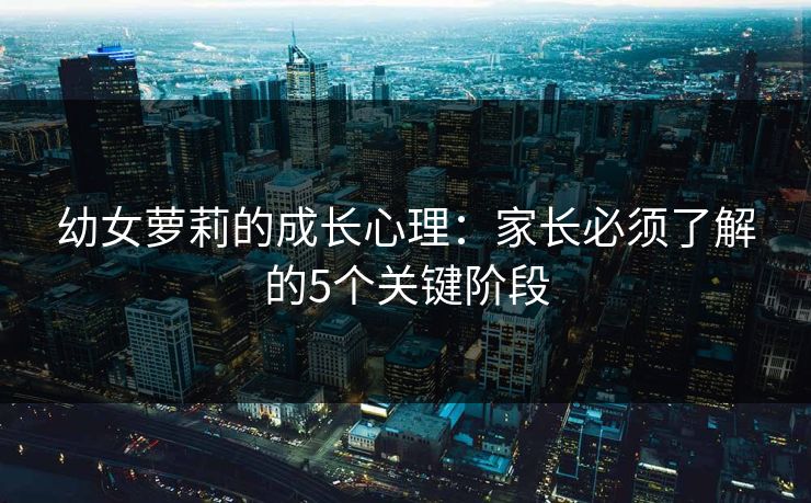 幼女萝莉的成长心理：家长必须了解的5个关键阶段