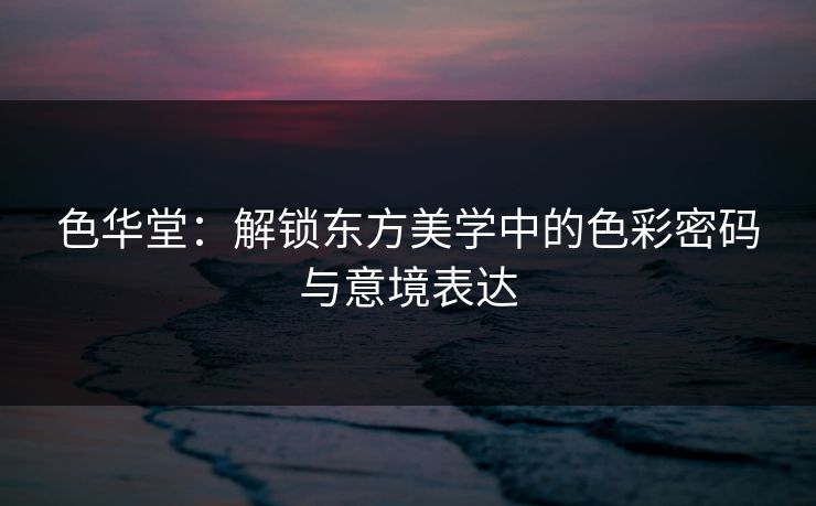 色华堂：解锁东方美学中的色彩密码与意境表达