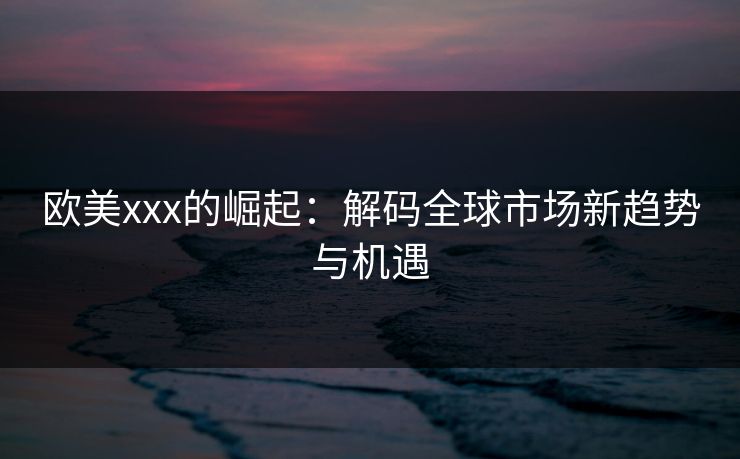 欧美xxx的崛起：解码全球市场新趋势与机遇