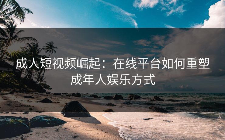 成人短视频崛起：在线平台如何重塑成年人娱乐方式  第1张