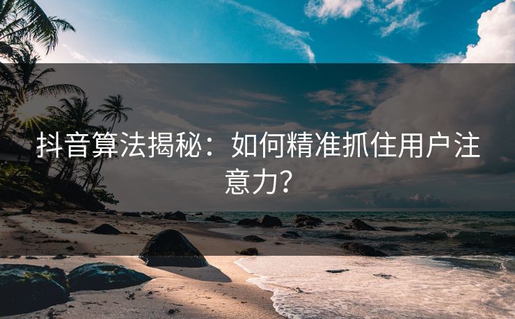 抖音算法揭秘：如何精准抓住用户注意力？