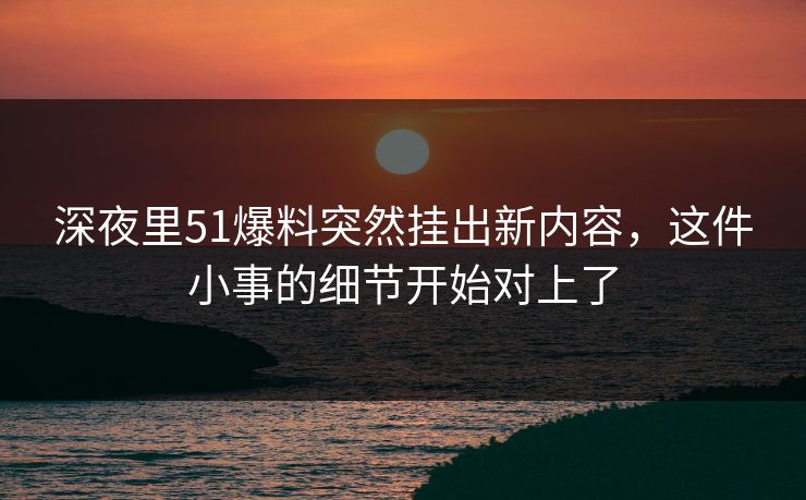 深夜里51爆料突然挂出新内容，这件小事的细节开始对上了
