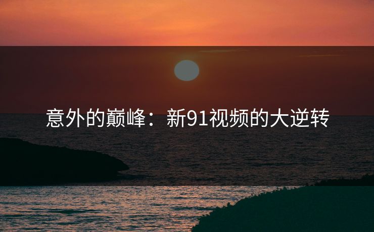 意外的巅峰：新91视频的大逆转