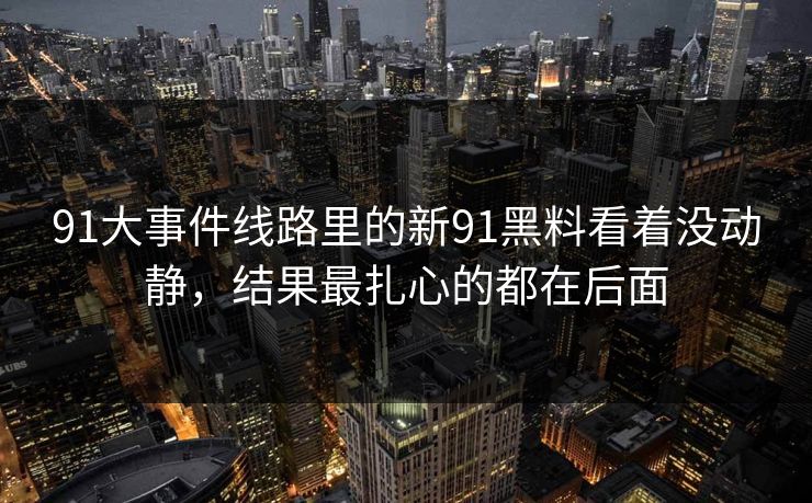 91大事件线路里的新91黑料看着没动静，结果最扎心的都在后面
