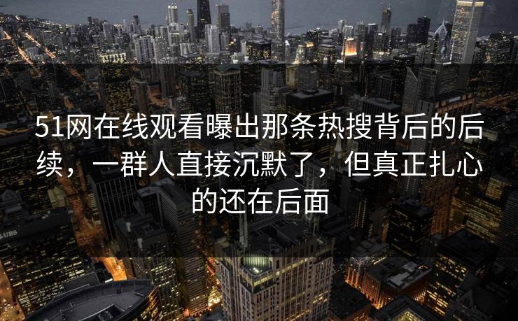 51网在线观看曝出那条热搜背后的后续，一群人直接沉默了，但真正扎心的还在后面
